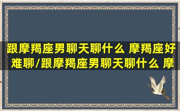 跟摩羯座男聊天聊什么 摩羯座好难聊/跟摩羯座男聊天聊什么 摩羯座好难聊-我的网站